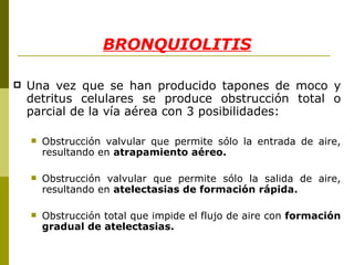 Una vez que se han producido tapones de moco y detritus celulares se produce obstrucción total o parcial de la vía aérea con 3 posibilidades:  Obstrucción valvular que permite sólo la entrada de aire, resultando en  atrapamiento aéreo.  Obstrucción valvular que permite sólo la salida de aire, resultando en  atelectasias de formación rápida.  Obstrucción total que impide el flujo de aire con  formación gradual de atelectasias.  BRONQUIOLITIS 