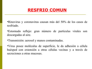 RE S FRIO COMUN Rinovirus y coronavirus causan más del 50% de los casos de resfriado. Estornudo reflejo: gran número de partículas virales son descargadas al aire. Transmisión: aerosol y manos contaminadas. Virus posee moléculas de superficie, le da adhesión a célula huésped con extensión a otras células vecinas y a través de secreciones a otras mucosas. 