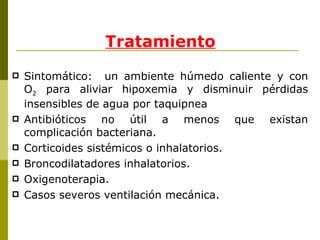 Tratamiento Sintomático:  un ambiente húmedo caliente y con O 2  para aliviar hipoxemia y disminuir pérdidas insensibles de agua por taquipnea Antibióticos no útil a menos que existan complicación bacteriana. Corticoides sistémicos o inhalatorios.  Broncodilatadores inhalatorios. Oxigenoterapia. Casos severos ventilación mecánica. 