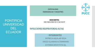 PONTIFICIA
UNIVERSIDAD
DEL
ECUADOR
ESPECIALIDAD
EMERGENCIAS Y DESASTRES
DOCENTE:
DR MAURICIO CACHOT
INFECCIONESRESPIRATORIAS ALTAS
 INTEGRANTES
- PATRICIAAGUILARVEGA
- DIEGO GUAMANALTAMIRANO
- ESTEBAN MONTOYAGIL
 