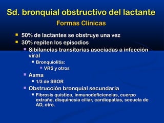 Sd. bronquial obstructivo del lactanteSd. bronquial obstructivo del lactante
Formas ClínicasFormas Clínicas
 50% de lactantes se obstruye una vez50% de lactantes se obstruye una vez
 30% repiten los episodios30% repiten los episodios
 Sibilancias transitorias asociadas a infecciónSibilancias transitorias asociadas a infección
viralviral
 Bronquiolitis:Bronquiolitis:
 VRS y otrosVRS y otros
 AsmaAsma
 1/3 de SBOR1/3 de SBOR
 Obstrucción bronquial secundariaObstrucción bronquial secundaria
 Fibrosis quística, inmunodeficiencias, cuerpoFibrosis quística, inmunodeficiencias, cuerpo
extraño, disquinesia ciliar, cardiopatías, secuela deextraño, disquinesia ciliar, cardiopatías, secuela de
AD, otro.AD, otro.
 