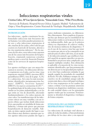 19

                  Infecciones respiratorias virales
Cristina Calvo, Mª Luz García García, *Inmaculada Casas, *Pilar Pérez-Breña.
 Servicio de Pediatría. Hospital Severo Ochoa. Leganés. Madrid. *Laboratorio de
Gripe y Virus Respiratorios. Centro Nacional de Virología. Majadahonda. Madrid

INTRODUCCIÓN                                                       varios síndromes semejantes, no diferencia-
                                                                   bles clínicamente. Para complicar el panora-
Las infecciones , agudas constituyen las en-
                                                                   ma hay que destacar que la causalidad de las
fermedades infecciosas más frecuentes del
                                                                   infecciones virales es en la mayoría de los ca-
ser humano. Los niños pueden presentar en-
                                                                   sos indemostrable, dado que en la práctica
tre seis y ocho infecciones respiratorias al
                                                                   clínica no disponemos de cultivos virales,
año, muchas de las cuales, sobre todo las que
                                                                   sino de técnicas indirectas de diagnóstico. Y
ocurren en el periodo de lactante, afectan a
                                                                   en el caso de los nuevos virus hay que tener
las vías respiratorias inferiores1,2. En los me-
                                                                   en cuenta que aún no se ha conseguido ni un
nores de dos años, estas infecciones suponen
                                                                   método para el cultivo del virus, ni un mode-
una de las causas más frecuentes de hospita-
                                                                   lo de infección animal y que establecer el pa-
lización, originando numerosas consultas
                                                                   pel causal de un agente específico en una en-
médicas tanto a nivel de Atención Primaria
                                                                   fermedad es un proceso muy complicado, que
como de los servicios de urgencias hospita-
                                                                   requiere múltiples estudios. Esta afirmación
larios.
                                                                   es aplicable a la mayoría de los virus recien-
Los agentes etiológicos que con mayor fre-                         temente identificados, que han permanecido
cuencia se asocian a las infecciones del trac-                     sin detectar por su incapacidad para replicar-
to respiratorio en el niño, son los virus: virus                   se in vitro bajo condiciones estándar, lo que
respiratorio sincitial (VRS), rinovirus (RV),                      impide cumplir los postulados de causalidad
parainfluenza (PIV), virus de la gripe A, B y                      de Koch. Por ello, hablamos siempre de aso-
C, y adenovirus. Así como los más reciente-                        ciación y no de causalidad, aunque cada día
mente identificados metapneumovirus hu-                            existen más datos a favor del papel etiológico
mano 3 (hMPV), bocavirus humano 4                                  de los virus respiratorios en los cuadros que
(HBoV) y los nuevos coronavirus (CoV) 5,6 .                        vamos a relatar. Con las premisas anteriores
La epidemiología de las infecciones víricas es                     haremos un diagnóstico sindrómico asocian-
similar en los países industrializados y en los                    do cada entidad clínica con los principales
que están en vías de desarrollo, afectando                         agentes virales que las ocasionan. Posterior-
fundamentalmente a los niños menores de                            mente se abordará el diagnóstico virológico
cinco años. Las manifestaciones de las infec-                      de forma conjunta.
ciones víricas son muy variables, con un es-
pectro clínico que incluye desde infecciones
leves, que pueden ser atendidas de forma am-                       ETIOLOGÍA DE LAS INFECCIONES
bulatoria, a formas más graves que precisan                        RESPIRATORIAS VIRALES
hospitalización de duración variable. Ade-
más, un único agente puede dar lugar a cua-                        Las infecciones de etiología viral afectan a
dros clínicos muy distintos, mientras que va-                      niños de todas las edades, si bien predominan
rios agentes infecciosos pueden dar lugar a                        por debajo de los cinco años y son especial-


      © Asociación Española de Pediatría. Prohibida la reproducción de los contenidos sin la autorización correspondiente.
 Protocolos actualizados al año 2008. Consulte condiciones de uso y posibles nuevas actualizaciones en www.aeped.es/protocolos/
 