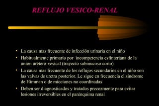 REFLUJO VESICO-RENAL
• La causa mas frecuente de infección urinaria en el niño
• Habitualmente primario por incompetencia esfinteriana de la
unión urétero-vesical (trayecto submucoso corto)
• La causa mas frecuente de los reflujos secundarios en el niño son
las valvas de uretra posterior. Le sigue en frecuencia el síndrome
de Himman o de micciones no coordinadas
• Deben ser diagnosticados y tratados precozmente para evitar
lesiones irreversibles en el parénquima renal
 