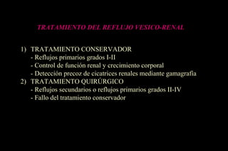 TRATAMIENTO DEL REFLUJO VESICO-RENAL
1) TRATAMIENTO CONSERVADOR
- Reflujos primarios grados I-II
- Control de función renal y crecimiento corporal
- Detección precoz de cicatrices renales mediante gamagrafía
2) TRATAMIENTO QUIRÚRGICO
- Reflujos secundarios o reflujos primarios grados II-IV
- Fallo del tratamiento conservador
 