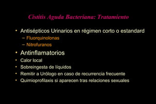 Cistitis Aguda Bacteriana: Tratamiento
• Antisépticos Urinarios en régimen corto o estandard
– Fluorquinolonas
– Nitrofuranos
• Antinflamatorios
• Calor local
• Sobreingesta de líquidos
• Remitir a Urólogo en caso de recurrencia frecuente
• Quimioprofilaxis si aparecen tras relaciones sexuales
 