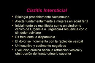 Cistitis Intersticial
• Etiología probablemente Autoinmune
• Afecta fundamentalmente a mujeres en edad fertil
• Inicialmente se manifiesta como un síndrome
clínico de Urgencia o Urgencia-Frecuencia con o
sin dolor pelviano
• Es frecuente la dispareunia
• El dolor se incrementa con la repleción vesical
• Urinocultivo y sedimento negativos
• Evolución crónica hacia la retracción vesical y
obstrucción del tracto urinario superior
 