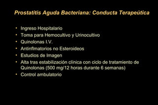 Prostatitis Aguda Bacteriana: Conducta Terapeútica
• Ingreso Hospitalario
• Toma para Hemocultivo y Urinocultivo
• Quinolonas I.V.
• Antinflmatorios no Esteroideos
• Estudios de Imagen
• Alta tras estabilización clínica con ciclo de tratamiento de
Quinolonas (500 mg/12 horas durante 6 semanas)
• Control ambulatorio
 