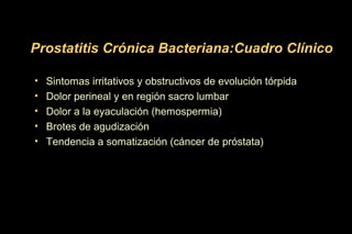 • Sintomas irritativos y obstructivos de evolución tórpida
• Dolor perineal y en región sacro lumbar
• Dolor a la eyaculación (hemospermia)
• Brotes de agudización
• Tendencia a somatización (cáncer de próstata)
Prostatitis Crónica Bacteriana:Cuadro Clínico
 