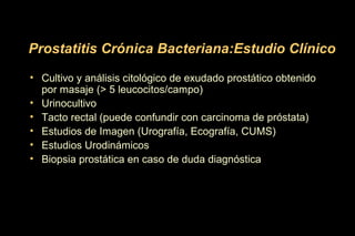 • Cultivo y análisis citológico de exudado prostático obtenido
por masaje (> 5 leucocitos/campo)
• Urinocultivo
• Tacto rectal (puede confundir con carcinoma de próstata)
• Estudios de Imagen (Urografía, Ecografía, CUMS)
• Estudios Urodinámicos
• Biopsia prostática en caso de duda diagnóstica
Prostatitis Crónica Bacteriana:Estudio Clínico
 