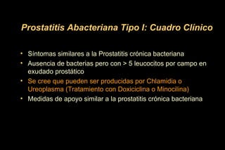 • Síntomas similares a la Prostatitis crónica bacteriana
• Ausencia de bacterias pero con > 5 leucocitos por campo en
exudado prostático
• Se cree que pueden ser producidas por Chlamidia o
Ureoplasma (Tratamiento con Doxiciclina o Minocilina)
• Medidas de apoyo similar a la prostatitis crónica bacteriana
Prostatitis Abacteriana Tipo I: Cuadro Clínico
 