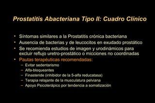 • Síntomas similares a la Prostatitis crónica bacteriana
• Ausencia de bacterias y de leucocitos en exudado prostático
• Se recomienda estudios de imagen y urodinámicos para
excluir reflujo uretro-prostático o micciones no coordinadas
• Pautas terapéuticas recomendadas:
– Evitar sedentarismo
– Alfa-bloqueantes
– Finasteride (inhibidor de la 5-alfa reducatasa)
– Terapia relajante de la musculatura pelviana
– Apoyo Psicoterápico por tendencia a somatización
Prostatitis Abacteriana Tipo II: Cuadro Clínico
 