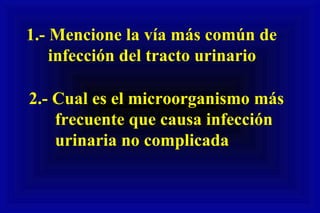1.- Mencione la vía más común de
infección del tracto urinario
2.- Cual es el microorganismo más
frecuente que causa infección
urinaria no complicada
 