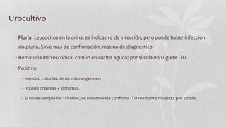 Urocultivo
• Piuria: Leucocitos en la orina, es indicativa de infección, pero puede haber infección
sin piuria. Sirve mas de confirmación, mas no de diagnostico.
• Hematuria microscópica: común en cistitis aguda; por si sola no sugiere ITU.
• Positivo:
− 100,000 colonias de un mismo germen
− 10,000 colonias + síntomas.
− Si no se cumple los criterios, se recomienda confirma ITU mediante muestra por sonda.

 