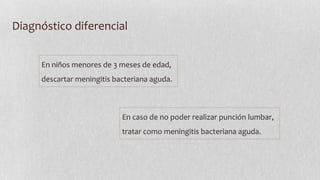 Diagnóstico diferencial
En niños menores de 3 meses de edad,
descartar meningitis bacteriana aguda.

En caso de no poder realizar punción lumbar,
tratar como meningitis bacteriana aguda.

 