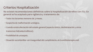 Criterios Hospitalización
No existen recomendaciones definitivas sobre la hospitalización de niños con ITU. En
general se ha aceptado para vigilancia y tratamiento de:
• Todos los lactantes menores de 3 meses.
• Sospecha de malformación urológica.
• Cuando existe afectación del estado general (aspecto tóxico, deshidratación y otros

trastornos hidroelectrolíticos).
• Posibilidad de urosepsis.
• Situación sociofamiliar con inseguridad del cumplimiento de la antibioterapia oral.

 