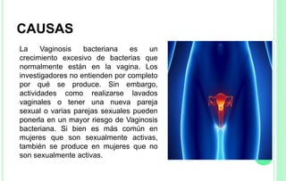 CAUSAS
La Vaginosis bacteriana es un
crecimiento excesivo de bacterias que
normalmente están en la vagina. Los
investigadores no entienden por completo
por qué se produce. Sin embargo,
actividades como realizarse lavados
vaginales o tener una nueva pareja
sexual o varias parejas sexuales pueden
ponerla en un mayor riesgo de Vaginosis
bacteriana. Si bien es más común en
mujeres que son sexualmente activas,
también se produce en mujeres que no
son sexualmente activas.
 