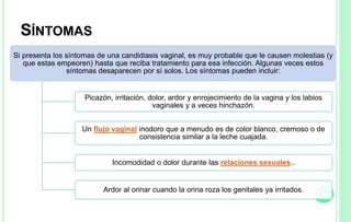 SÍNTOMAS
Si presenta los síntomas de una candidiasis vaginal, es muy probable que le causen molestias (y
que estas empeoren) hasta que reciba tratamiento para esa infección. Algunas veces estos
síntomas desaparecen por sí solos. Los síntomas pueden incluir:
Picazón, irritación, dolor, ardor y enrojecimiento de la vagina y los labios
vaginales y a veces hinchazón.
Un flujo vaginal inodoro que a menudo es de color blanco, cremoso o de
consistencia similar a la leche cuajada.
Incomodidad o dolor durante las relaciones sexuales..
Ardor al orinar cuando la orina roza los genitales ya irritados.
 