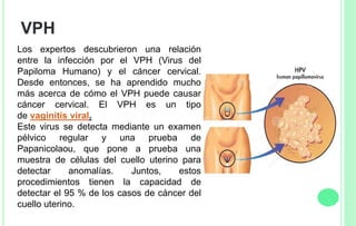 VPH
Los expertos descubrieron una relación
entre la infección por el VPH (Virus del
Papiloma Humano) y el cáncer cervical.
Desde entonces, se ha aprendido mucho
más acerca de cómo el VPH puede causar
cáncer cervical. El VPH es un tipo
de vaginitis viral.
Este virus se detecta mediante un examen
pélvico regular y una prueba de
Papanicolaou, que pone a prueba una
muestra de células del cuello uterino para
detectar anomalías. Juntos, estos
procedimientos tienen la capacidad de
detectar el 95 % de los casos de cáncer del
cuello uterino.
 