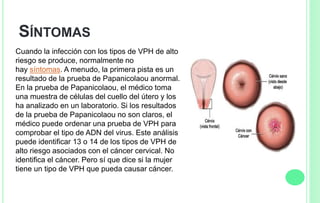 SÍNTOMAS
Cuando la infección con los tipos de VPH de alto
riesgo se produce, normalmente no
hay síntomas. A menudo, la primera pista es un
resultado de la prueba de Papanicolaou anormal.
En la prueba de Papanicolaou, el médico toma
una muestra de células del cuello del útero y los
ha analizado en un laboratorio. Si los resultados
de la prueba de Papanicolaou no son claros, el
médico puede ordenar una prueba de VPH para
comprobar el tipo de ADN del virus. Este análisis
puede identificar 13 o 14 de los tipos de VPH de
alto riesgo asociados con el cáncer cervical. No
identifica el cáncer. Pero sí que dice si la mujer
tiene un tipo de VPH que pueda causar cáncer.
 