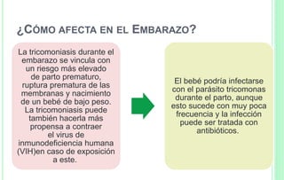 ¿CÓMO AFECTA EN EL EMBARAZO?
La tricomoniasis durante el
embarazo se vincula con
un riesgo más elevado
de parto prematuro,
ruptura prematura de las
membranas y nacimiento
de un bebé de bajo peso.
La tricomoniasis puede
también hacerla más
propensa a contraer
el virus de
inmunodeficiencia humana
(VIH)en caso de exposición
a este.
El bebé podría infectarse
con el parásito tricomonas
durante el parto, aunque
esto sucede con muy poca
frecuencia y la infección
puede ser tratada con
antibióticos.
 