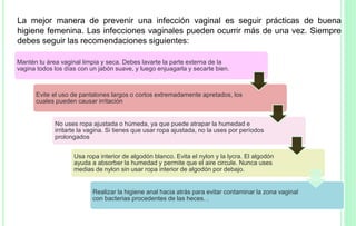 La mejor manera de prevenir una infección vaginal es seguir prácticas de buena
higiene femenina. Las infecciones vaginales pueden ocurrir más de una vez. Siempre
debes seguir las recomendaciones siguientes:
Mantén tu área vaginal limpia y seca. Debes lavarte la parte externa de la
vagina todos los días con un jabón suave, y luego enjuagarla y secarte bien.
Evite el uso de pantalones largos o cortos extremadamente apretados, los
cuales pueden causar irritación
No uses ropa ajustada o húmeda, ya que puede atrapar la humedad e
irritarte la vagina. Si tienes que usar ropa ajustada, no la uses por períodos
prolongados
Usa ropa interior de algodón blanco. Evita el nylon y la lycra. El algodón
ayuda a absorber la humedad y permite que el aire circule. Nunca uses
medias de nylon sin usar ropa interior de algodón por debajo.
Realizar la higiene anal hacia atrás para evitar contaminar la zona vaginal
con bacterias procedentes de las heces. .
 