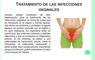 TRATAMIENTO DE LAS INFECCIONES
VAGINALES
Aunque existen productos de libre
dispensación para el tratamiento de las
infecciones vaginales, en forma de óvulos que
se introducen en la vagina o cremas tópicas,
que alivian los síntomas y combaten al agente
agresor, es preciso consultar con el médico y
no auto medicarse. Es importante tener en
cuenta que hay síntomas comunes a distintas
afecciones y que es necesario un diagnóstico
preciso. Si los síntomas se deben a una
enfermedad de transmisión sexual, como la
Chlamidya, un tratamiento inadecuado o
tardío puede traer consecuencias importantes
porque la infección podría extenderse al útero
y las trompas de Falopio.
 