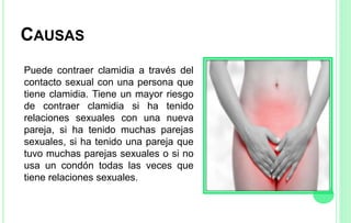 CAUSAS
Puede contraer clamidia a través del
contacto sexual con una persona que
tiene clamidia. Tiene un mayor riesgo
de contraer clamidia si ha tenido
relaciones sexuales con una nueva
pareja, si ha tenido muchas parejas
sexuales, si ha tenido una pareja que
tuvo muchas parejas sexuales o si no
usa un condón todas las veces que
tiene relaciones sexuales.
 