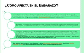 Las investigaciones demuestran que la Vaginosis Bacteriana durante el embarazo se vincula con un riesgo más elevado de parto
prematuro, bajo peso al nacer, ruptura prematura de las membranas e infección uterina después del parto. Algunos estudios indican que
existe una relación entre la Vaginosis bacteriana y los abortos espontáneos, durante el segundo trimestre.
Sin embargo, hay que tener en cuenta que el vínculo entre la Vaginosis bacteriana y las complicaciones del embarazo no es del
todo claro. Los especialistas todavía no saben por qué solo algunas mujeres con Vaginosis bacteriana tienen partos prematuros.
Los expertos no están seguros si es directamente la Vaginosis bacteriana la que produce complicaciones tales como la ruptura
prematura de las membranas. O bien, si las mujeres que tienen mayor propensión a contraer otras infecciones o problemas que
pueden derivar en estas complicaciones (ruptura prematura de las membranas), son también más propensas a manifestar
Vaginosis bacteriana.
Dicho esto, la mayoría de las mujeres con Vaginosis bacteriana llevan adelante embarazos totalmente normales. Y hasta la mitad
de los casos de dicha infección en mujeres embarazadas se resuelven por sí solos.
Tener vaginosis bacteriana genera mayor propensión a ciertas enfermedades de transmisión sexual, tales como la clamidia,
la gonorrea y el VIH (virus de inmunodeficiencia humana), en caso de exposición a estas infecciones.
 