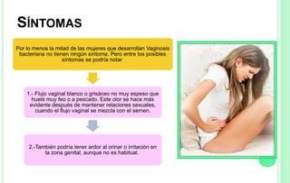 SÍNTOMAS
Por lo menos la mitad de las mujeres que desarrollan Vaginosis
bacteriana no tienen ningún síntoma. Pero entre los posibles
síntomas se podría notar
1.- Flujo vaginal blanco o grisáceo no muy espeso que
huele muy feo o a pescado. Este olor se hace más
evidente después de mantener relaciones sexuales,
cuando el flujo vaginal se mezcla con el semen.
2.-También podría tener ardor al orinar o irritación en
la zona genital, aunque no es habitual.
 