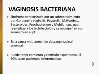 VAGINOSIS BACTERIANA
» Síndrome caracteizado por un sobrecrecimiento
  por Gardenella vaginalis, Pevotella, M.Hominis,
  Bacteroides, Fusobacterium y Mobiluncus; que
  reemplaza a los lactobaciolos y se acompañan con
  aumento en el pH.

» Es la causa mas común de descarga vaginal
  anormal.

» Puede tener comienzo y remisión espontanea. El
  50% casos pacientes Asintomáticas.
 