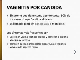 VAGINITIS POR CANDIDA
» Sindrome que tiene como agente causal 90% de
  los casos Hongo Candida albicans.
» Es llamada también candidiasis o moniliasis.

Los síntomas más frecuentes son
» Secreción vaginal lechosa espesa y comezón o ardor a
  veces muy intenso.
» También pueden presentarse dispareunia y lesiones
  vulvares de aspecto rojizo.
 