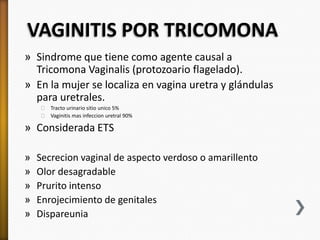 VAGINITIS POR TRICOMONA
» Sindrome que tiene como agente causal a
  Tricomona Vaginalis (protozoario flagelado).
» En la mujer se localiza en vagina uretra y glándulas
  para uretrales.
    ˃ Tracto urinario sitio unico 5%
    ˃ Vaginitis mas infeccion uretral 90%

» Considerada ETS

»   Secrecion vaginal de aspecto verdoso o amarillento
»   Olor desagradable
»   Prurito intenso
»   Enrojecimiento de genitales
»   Dispareunia
 