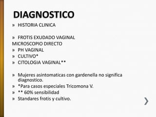 DIAGNOSTICO
» HISTORIA CLINICA

» FROTIS EXUDADO VAGINAL
MICROSCOPIO DIRECTO
» PH VAGINAL
» CULTIVO*
» CITOLOGIA VAGINAL**

» Mujeres asintomaticas con gardenella no significa
  diagnostico.
» *Para casos especiales Tricomona V.
» ** 60% sensibilidad
» Standares frotis y cultivo.
 