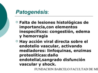 Patogenésis:
   Falta de lesiones histológicas de
    importancia,con elementos
    inespecíficos: congestión, edema
    y hemorragia
   Hay acción viral directa sobre el
    endotelio vascular, activando
    mediadores: linfoquinas, enzimas
    proteolíticas:daño
    endotelial,sangrado disfunción
    vascular y shock.
          FUNDACION BARCELO FACULTAD DE ME
 
