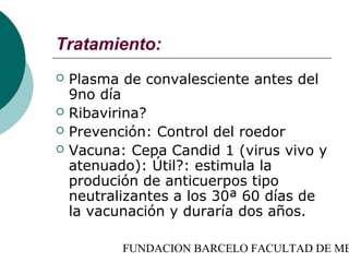 Tratamiento:
   Plasma de convalesciente antes del
    9no día
   Ribavirina?
   Prevención: Control del roedor
   Vacuna: Cepa Candid 1 (virus vivo y
    atenuado): Útil?: estimula la
    produción de anticuerpos tipo
    neutralizantes a los 30ª 60 días de
    la vacunación y duraría dos años.

           FUNDACION BARCELO FACULTAD DE ME
 