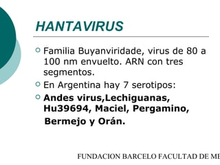 HANTAVIRUS
   Familia Buyanviridade, virus de 80 a
    100 nm envuelto. ARN con tres
    segmentos.
   En Argentina hay 7 serotipos:
   Andes virus,Lechiguanas,
    Hu39694, Maciel, Pergamino,
    Bermejo y Orán.


           FUNDACION BARCELO FACULTAD DE ME
 