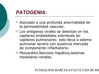 PATOGENIA:
   Asociado a una profunda anormalidad de
    la permeabilidad vascular.
   Los antígenos virales se detectan en los
    capilares endoteliales sobretodo en
    capilares pulmonares: esto lleva a edema
    pulmonar severo con ausencia marcada
    de componente inflamatorio.
   Miocarditis.Necrosis hepática,lesiones
    medulares renales.


            FUNDACION BARCELO FACULTAD DE ME
 