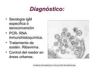 Diagnóstico:
• Serología IgM
  específica ó
  seroconversión
• PCR- RNA
  Inmunohistoquímica.
• Tratamiento de
  sostén. Ribavirina.
• Control del roedor en
  áreas urbanas.

                FUNDACION BARCELO FACULTAD DE MEDICINA
 
