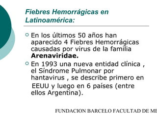 Fiebres Hemorrágicas en
Latinoamérica:
   En los últimos 50 años han
    aparecido 4 Fiebres Hemorrágicas
    causadas por virus de la familia
    Arenaviridae.
   En 1993 una nueva entidad clínica ,
    el Síndrome Pulmonar por
    hantavirus , se describe primero en
    EEUU y luego en 6 países (entre
    ellos Argentina).

           FUNDACION BARCELO FACULTAD DE ME
 