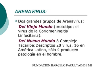 ARENAVIRUS:
   Dos grandes grupos de Arenavirus:
    Del Viejo Mundo (prototipo: el
    virus de la Coriomeningitis
    Linfocitaria).
    Del Nuevo Mundo ó Complejo
    Tacaribe:Descriptos 20 virus, 16 en
    América Latina, sólo 4 producen
    patología en el hombre.

           FUNDACION BARCELO FACULTAD DE ME
 