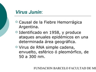 Virus Junín:
   Causal de la Fiebre Hemorrágica
    Argentina.
   Identificado en 1958, y produce
    ataques anuales epidémicos en una
    determinada área geográfica.
   Virus de RNA simple cadena,
    envuelto, esférico ó pleomórfico, de
    50 a 300 nm.

           FUNDACION BARCELO FACULTAD DE ME
 