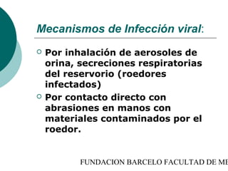 Mecanismos de Infección viral:
   Por inhalación de aerosoles de
    orina, secreciones respiratorias
    del reservorio (roedores
    infectados)
   Por contacto directo con
    abrasiones en manos con
    materiales contaminados por el
    roedor.


           FUNDACION BARCELO FACULTAD DE ME
 