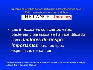 La carga mundial de cáncer atribuibles a las infecciones en el
2008: un análisis de revisión y síntesis
•  Las infecciones con ciertos virus,
bacterias y parásitos se han identificado
como factores de riesgo
importantes para los tipos
específicos de cáncer.
Global burden of cancers attributable to infections in 2008: a review and synthetic analysis
Original Text The Lancet Oncology
 