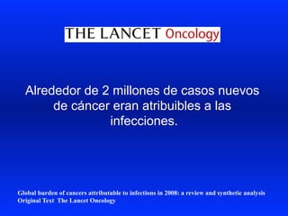 Alrededor de 2 millones de casos nuevos
de cáncer eran atribuibles a las
infecciones.
Global burden of cancers attributable to infections in 2008: a review and synthetic analysis
Original Text The Lancet Oncology
 