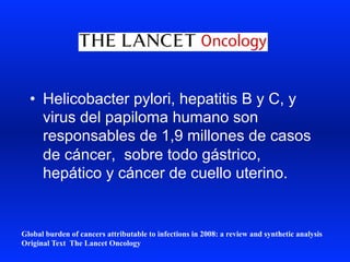 •  Helicobacter pylori, hepatitis B y C, y
virus del papiloma humano son
responsables de 1,9 millones de casos
de cáncer, sobre todo gástrico,
hepático y cáncer de cuello uterino.
Global burden of cancers attributable to infections in 2008: a review and synthetic analysis
Original Text The Lancet Oncology
 