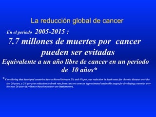 La reducción global de cancer
En el periodo 2005-2015 :
7.7 millones de muertes por cancer
pueden ser evitadas
Equivalente a un año libre de cancer en un periodo
de 10 años*
*Considering that developed countries have achieved between 2% and 4% per year reduction in death rates for chronic diseases over the
last 20 years, a 2% per year reduction in death rate from cancers seem an approximated attainable target for developing countries over
the next 20 years if evidence-based measures are implemented.
 