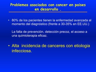 Problemas asociados con cancer en paises
en desarrollo .
•  80% de los pacientes tienen la enfermedad avanzada al
momento del diagnóstico (frente a 30-35% en EE.UU.)
La falta de prevención, detección precoz, el acceso a
una quimioterapia eficaz.
•  Alta incidencia de canceres con etiologia
infecciosa.
 