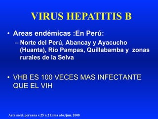 •  Areas endémicas :En Perú:
– Norte del Perú, Abancay y Ayacucho
(Huanta), Rio Pampas, Quillabamba y zonas
rurales de la Selva
•  VHB ES 100 VECES MAS INFECTANTE
QUE EL VIH
VIRUS HEPATITIS B
Acta méd. peruana v.25 n.2 Lima abr./jun. 2008
 