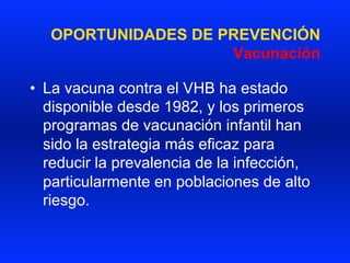 OPORTUNIDADES DE PREVENCIÓN
Vacunación
•  La vacuna contra el VHB ha estado
disponible desde 1982, y los primeros
programas de vacunación infantil han
sido la estrategia más eficaz para
reducir la prevalencia de la infección,
particularmente en poblaciones de alto
riesgo.
 