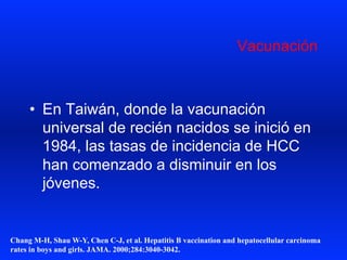 Vacunación
•  En Taiwán, donde la vacunación
universal de recién nacidos se inició en
1984, las tasas de incidencia de HCC
han comenzado a disminuir en los
jóvenes.
Chang M-H, Shau W-Y, Chen C-J, et al. Hepatitis B vaccination and hepatocellular carcinoma
rates in boys and girls. JAMA. 2000;284:3040-3042.
 